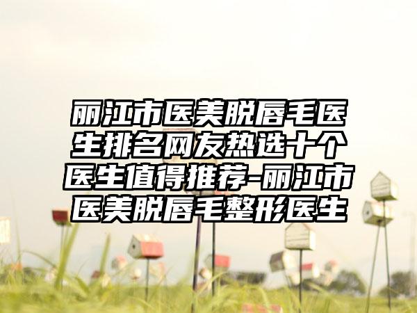 丽江市医美脱唇毛医生排名网友热选十个医生值得推荐-丽江市医美脱唇毛整形医生