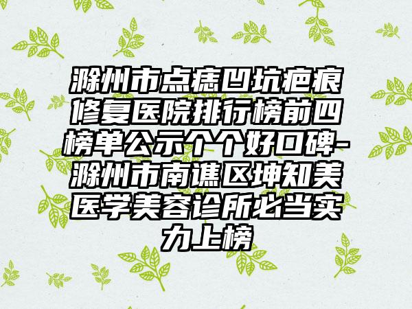 滁州市点痣凹坑疤痕修复医院排行榜前四榜单公示个个好口碑-滁州市南谯区坤知美医学美容诊所必当实力上榜