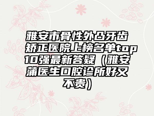 雅安市骨性外凸牙齿矫正医院上榜名单top10强最新答疑（雅安蒲医生口腔诊所好又不贵）