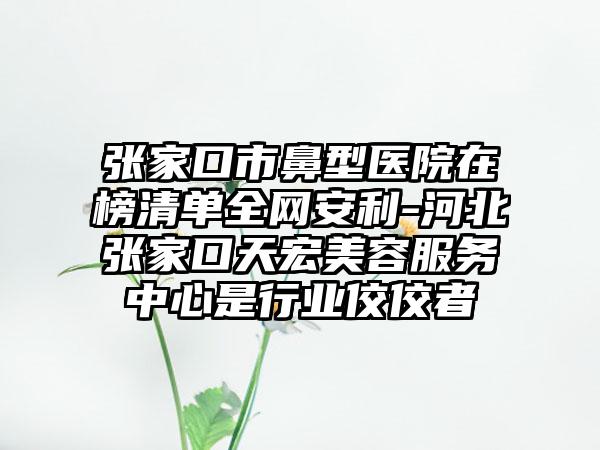 张家口市鼻型医院在榜清单全网安利-河北张家口天宏美容服务中心是行业佼佼者