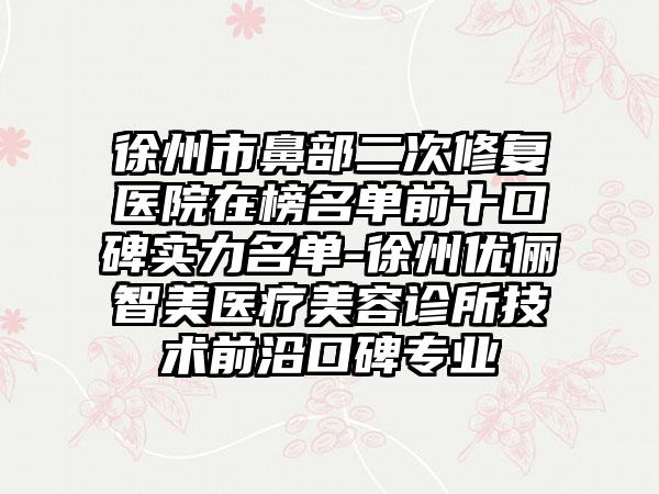 徐州市鼻部二次修复医院在榜名单前十口碑实力名单-徐州优俪智美医疗美容诊所技术前沿口碑专业