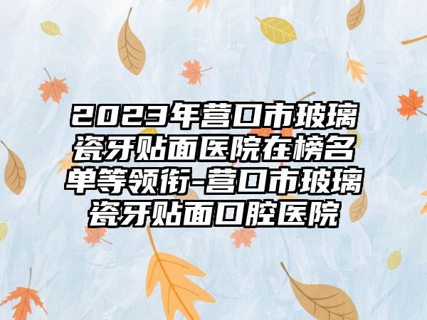 2023年营口市玻璃瓷牙贴面医院在榜名单等领衔-营口市玻璃瓷牙贴面口腔医院