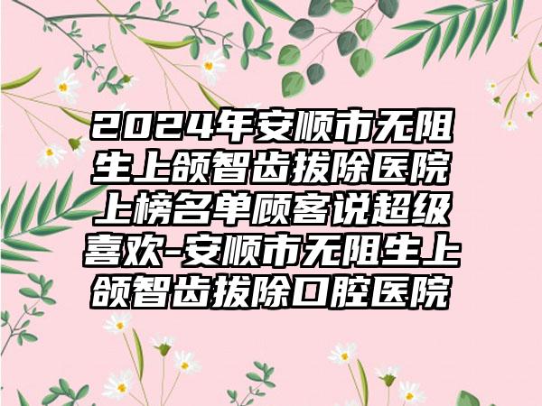 2024年安顺市无阻生上颌智齿拔除医院上榜名单顾客说超级喜欢-安顺市无阻生上颌智齿拔除口腔医院