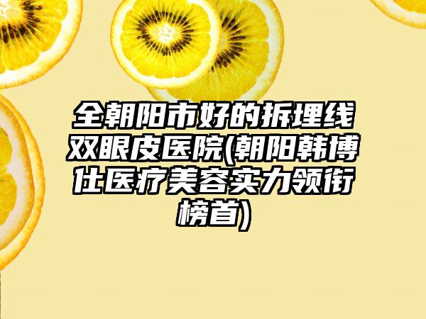 全朝阳市好的拆埋线双眼皮医院(朝阳韩博仕医疗美容实力领衔榜首)