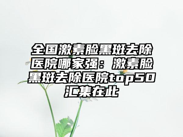 全国激素脸黑斑去除医院哪家强：激素脸黑斑去除医院top50汇集在此