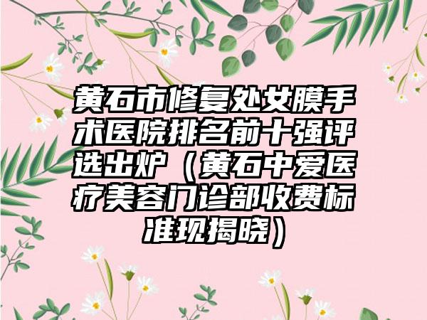 黄石市修复处女膜手术医院排名前十强评选出炉（黄石中爱医疗美容门诊部收费标准现揭晓）