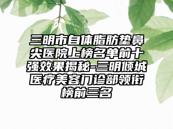 三明市自体脂肪垫鼻尖医院上榜名单前十强效果揭秘-三明倾城医疗美容门诊部领衔榜前三名