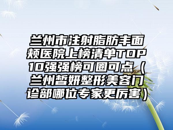 兰州市注射脂肪丰面颊医院上榜清单TOP10强强榜可圈可点（兰州皙妍整形美容门诊部哪位专家更厉害）