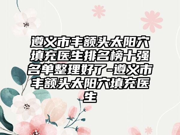 遵义市丰额头太阳穴填充医生排名榜十强名单整理好了-遵义市丰额头太阳穴填充医生