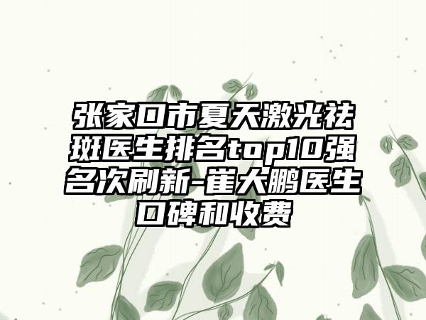 张家口市夏天激光祛斑医生排名top10强名次刷新-崔大鹏医生口碑和收费