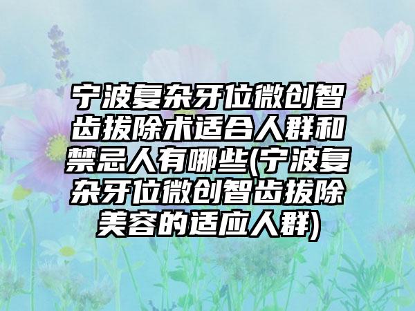 宁波复杂牙位微创智齿拔除术适合人群和禁忌人有哪些(宁波复杂牙位微创智齿拔除美容的适应人群)