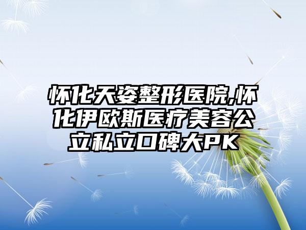 怀化天姿整形医院,怀化伊欧斯医疗美容公立私立口碑大PK