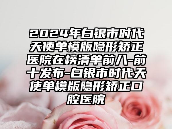 2024年白银市时代天使单模版隐形矫正医院在榜清单前八-前十发布-白银市时代天使单模版隐形矫正口腔医院