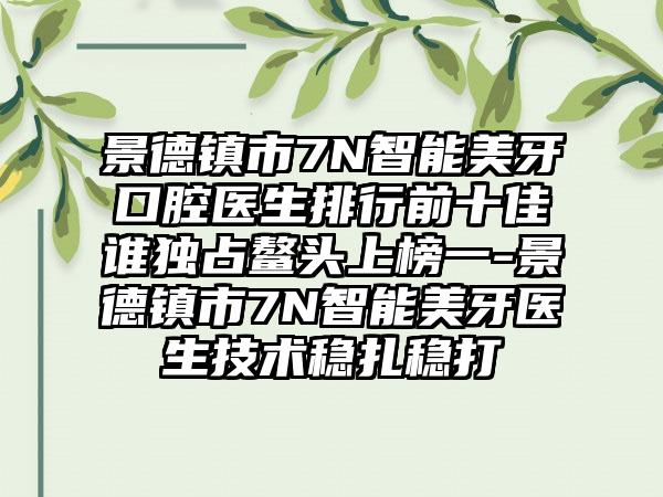 景德镇市7N智能美牙口腔医生排行前十佳谁独占鳌头上榜一-景德镇市7N智能美牙医生技术稳扎稳打