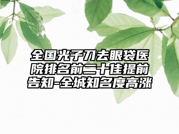 全国光子刀去眼袋医院排名前二十佳提前告知-全城知名度高涨