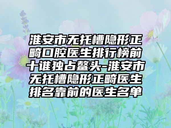 淮安市无托槽隐形正畸口腔医生排行榜前十谁独占鳌头-淮安市无托槽隐形正畸医生排名靠前的医生名单