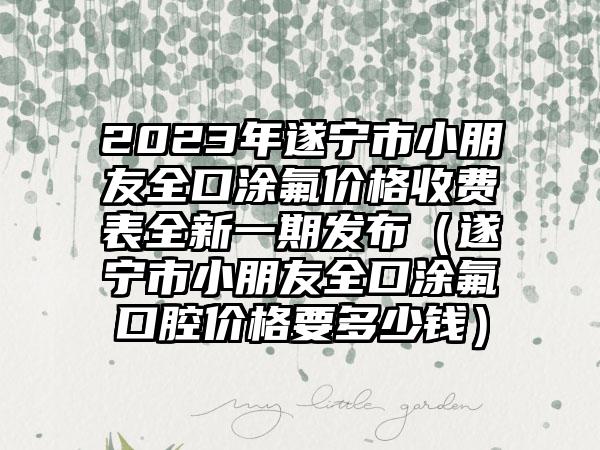 2023年遂宁市小朋友全口涂氟价格收费表全新一期发布（遂宁市小朋友全口涂氟口腔价格要多少钱）