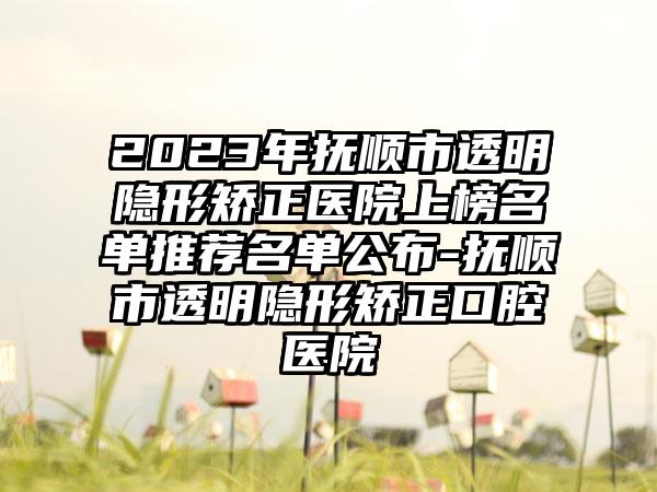 2023年抚顺市透明隐形矫正医院上榜名单推荐名单公布-抚顺市透明隐形矫正口腔医院