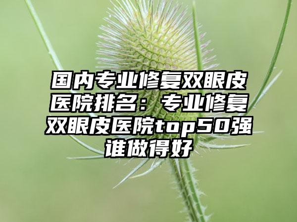 国内专业修复双眼皮医院排名：专业修复双眼皮医院top50强谁做得好