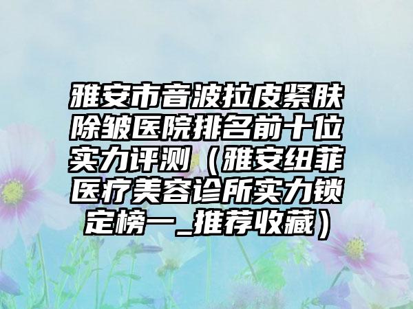 雅安市音波拉皮紧肤除皱医院排名前十位实力评测（雅安纽菲医疗美容诊所实力锁定榜一_推荐收藏）