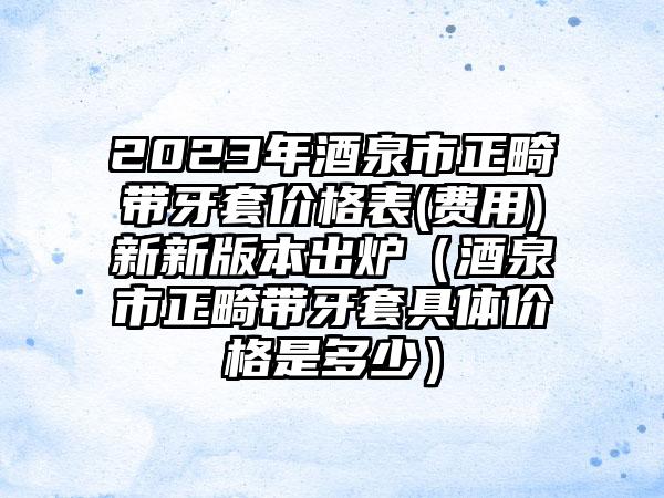 2023年酒泉市正畸带牙套价格表(费用)新新版本出炉（酒泉市正畸带牙套具体价格是多少）