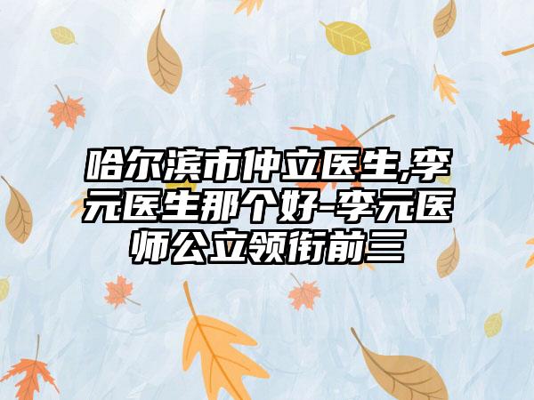 哈尔滨市仲立医生,李元医生那个好-李元医师公立领衔前三