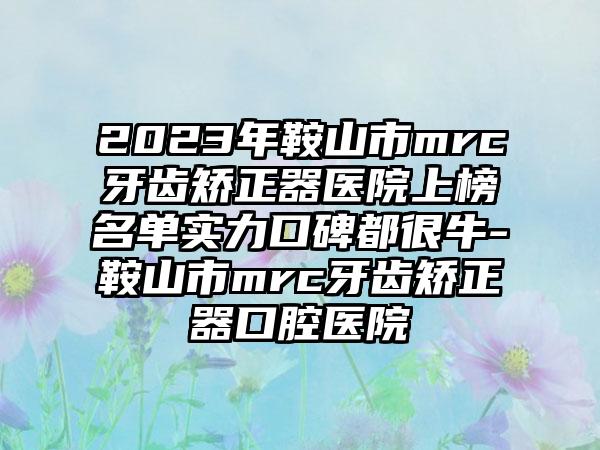 2023年鞍山市mrc牙齿矫正器医院上榜名单实力口碑都很牛-鞍山市mrc牙齿矫正器口腔医院