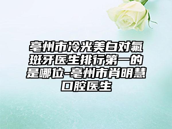 亳州市冷光美白对氟斑牙医生排行第一的是哪位-亳州市肖明慧口腔医生