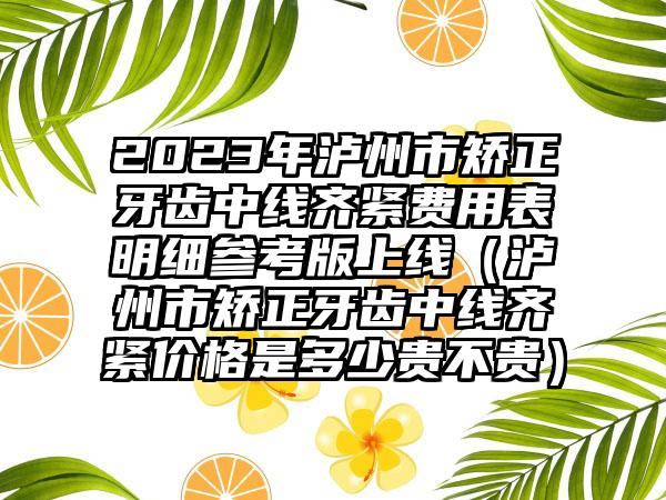 2023年泸州市矫正牙齿中线齐紧费用表明细参考版上线（泸州市矫正牙齿中线齐紧价格是多少贵不贵）