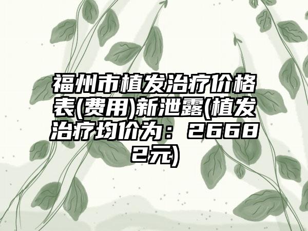 福州市植发治疗价格表(费用)新泄露(植发治疗均价为：26682元)