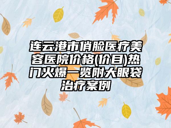 连云港市俏脸医疗美容医院价格(价目)热门火爆一览附大眼袋治疗案例