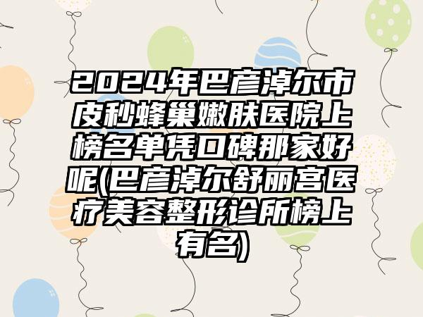 2024年巴彦淖尔市皮秒蜂巢嫩肤医院上榜名单凭口碑那家好呢(巴彦淖尔舒丽宫医疗美容整形诊所榜上有名)