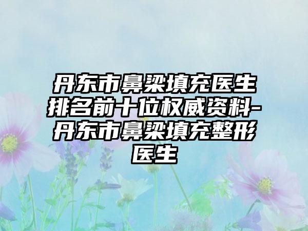 丹东市鼻梁填充医生排名前十位权威资料-丹东市鼻梁填充整形医生