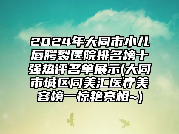 2024年大同市小儿唇腭裂医院排名榜十强热评名单展示(大同市城区同美汇医疗美容榜一惊艳亮相~)