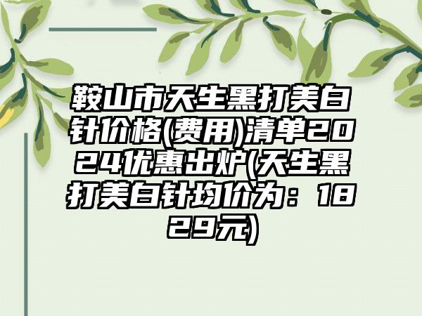 鞍山市天生黑打美白针价格(费用)清单2024优惠出炉(天生黑打美白针均价为：1829元)