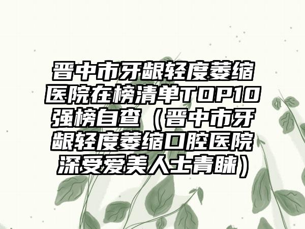 晋中市牙龈轻度萎缩医院在榜清单TOP10强榜自查（晋中市牙龈轻度萎缩口腔医院深受爱美人士青睐）