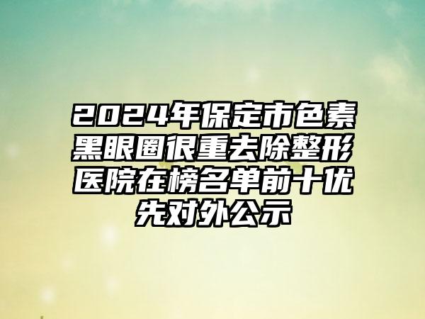 2024年保定市色素黑眼圈很重去除整形医院在榜名单前十优先对外公示