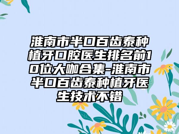 淮南市半口百齿泰种植牙口腔医生排名前10位大咖合集-淮南市半口百齿泰种植牙医生技术不错