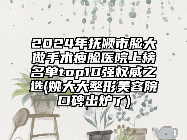 2024年抚顺市脸大做手术瘦脸医院上榜名单top10强权威之选(姚大大整形美容院口碑出炉了)