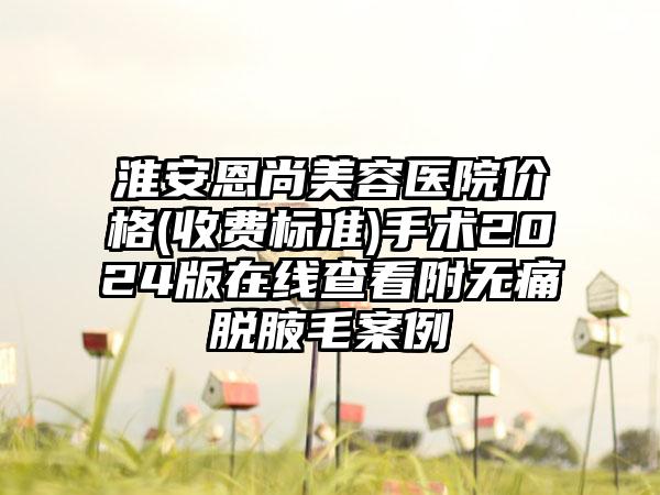 淮安恩尚美容医院价格(收费标准)手术2024版在线查看附无痛脱腋毛案例