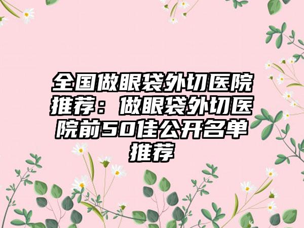 全国做眼袋外切医院推荐：做眼袋外切医院前50佳公开名单推荐