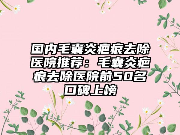 国内毛囊炎疤痕去除医院推荐：毛囊炎疤痕去除医院前50名口碑上榜