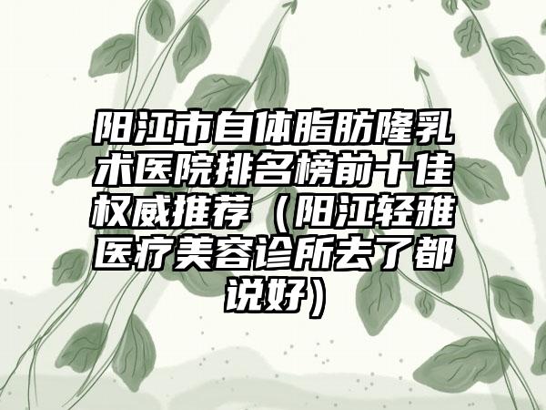 阳江市自体脂肪隆乳术医院排名榜前十佳权威推荐（阳江轻雅医疗美容诊所去了都说好）