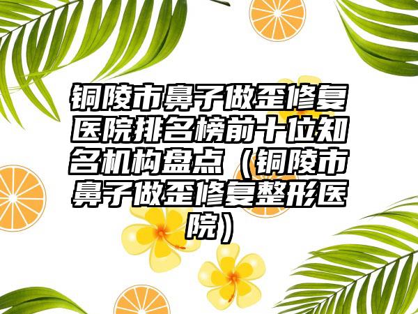 铜陵市鼻子做歪修复医院排名榜前十位知名机构盘点（铜陵市鼻子做歪修复整形医院）