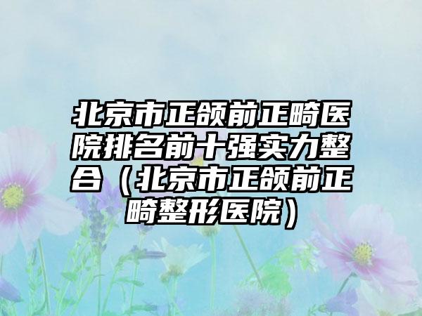 北京市正颌前正畸医院排名前十强实力整合（北京市正颌前正畸整形医院）