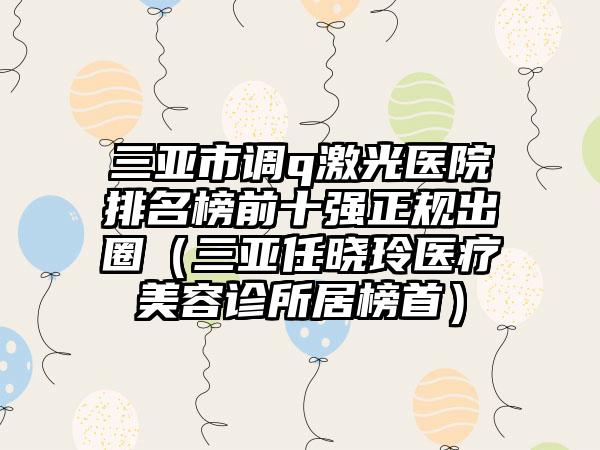 三亚市调q激光医院排名榜前十强正规出圈（三亚任晓玲医疗美容诊所居榜首）