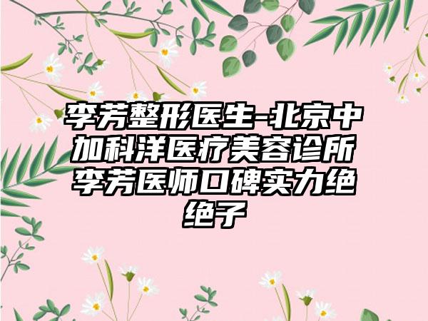 李芳整形医生-北京中加科洋医疗美容诊所李芳医师口碑实力绝绝子