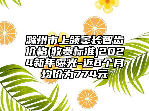 滁州市上颌窦长智齿价格(收费标准)2024新年曝光-近8个月均价为774元