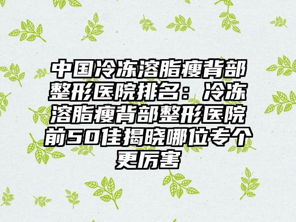 中国冷冻溶脂瘦背部整形医院排名：冷冻溶脂瘦背部整形医院前50佳揭晓哪位专个更厉害