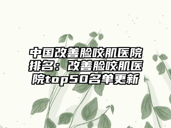 中国改善脸咬肌医院排名：改善脸咬肌医院top50名单更新